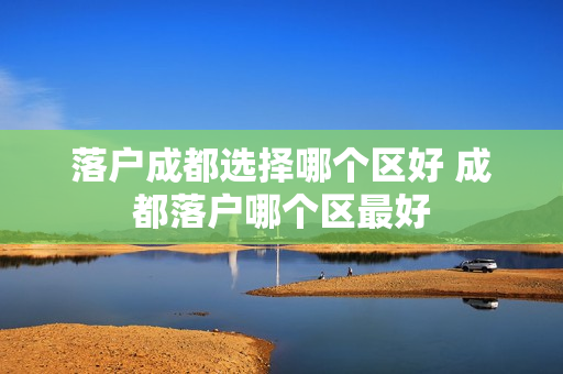 落户成都选择哪个区好 成都落户哪个区最好