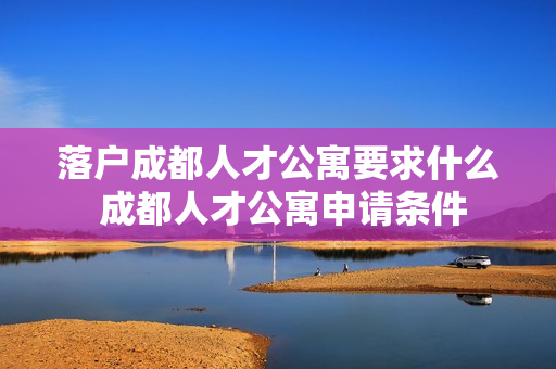 落户成都人才公寓要求什么 成都人才公寓申请条件