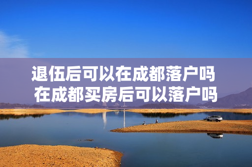 退伍后可以在成都落户吗 在成都买房后可以落户吗