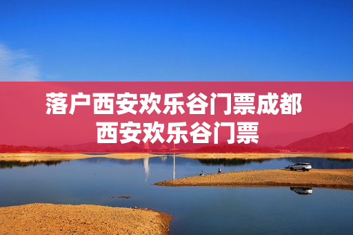 落户西安欢乐谷门票成都 西安欢乐谷门票