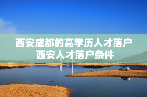 西安成都的高学历人才落户 西安人才落户条件