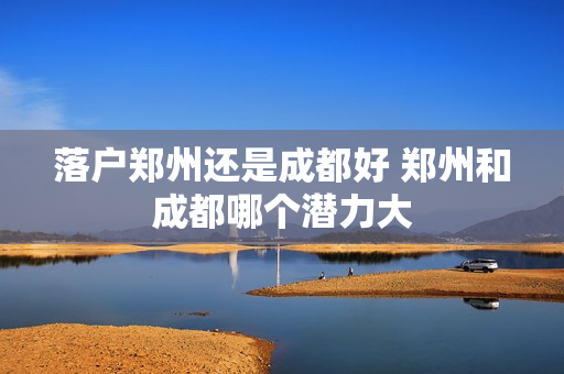 落户郑州还是成都好 郑州和成都哪个潜力大