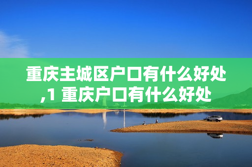重庆主城区户口有什么好处,1 重庆户口有什么好处