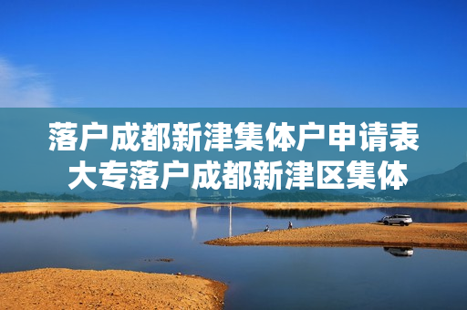 落户成都新津集体户申请表 大专落户成都新津区集体户怎么办理