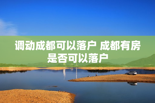 调动成都可以落户 成都有房是否可以落户