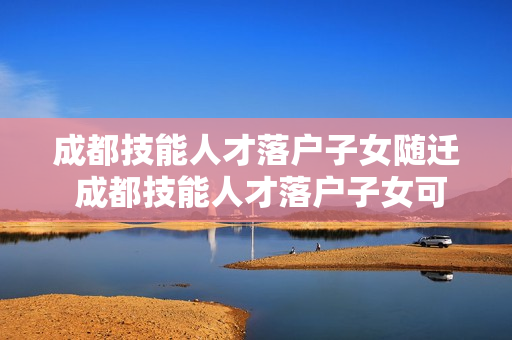 成都技能人才落户子女随迁 成都技能人才落户子女可以随迁吗