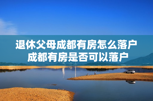 退休父母成都有房怎么落户 成都有房是否可以落户