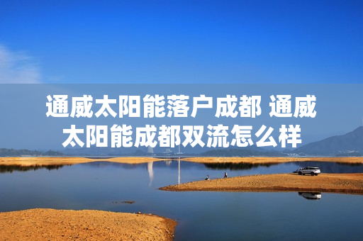 通威太阳能落户成都 通威太阳能成都双流怎么样