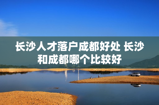 长沙人才落户成都好处 长沙和成都哪个比较好