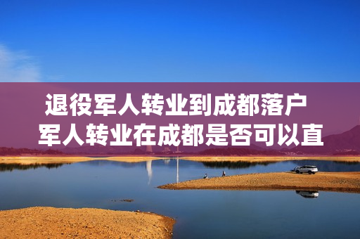退役军人转业到成都落户 军人转业在成都是否可以直接买房