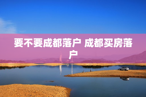 要不要成都落户 成都买房落户