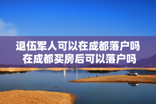 退伍军人可以在成都落户吗 在成都买房后可以落户吗