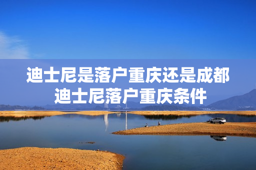 迪士尼是落户重庆还是成都 迪士尼落户重庆条件