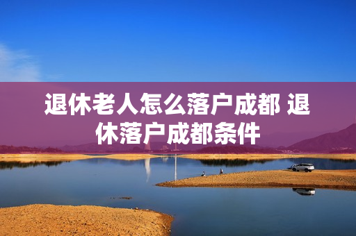 退休老人怎么落户成都 退休落户成都条件
