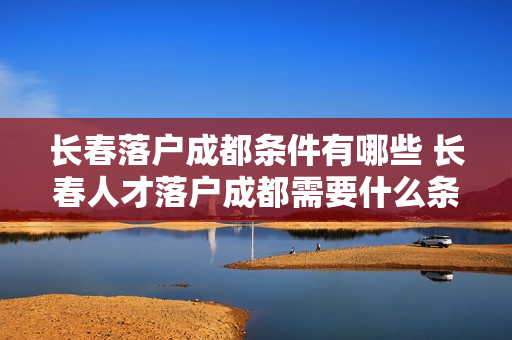 长春落户成都条件有哪些 长春人才落户成都需要什么条件