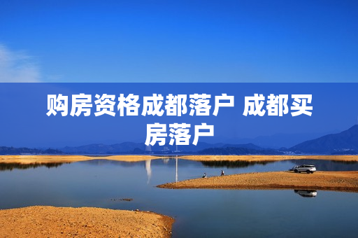 购房资格成都落户 成都买房落户