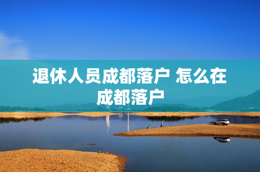 退休人员成都落户 怎么在成都落户