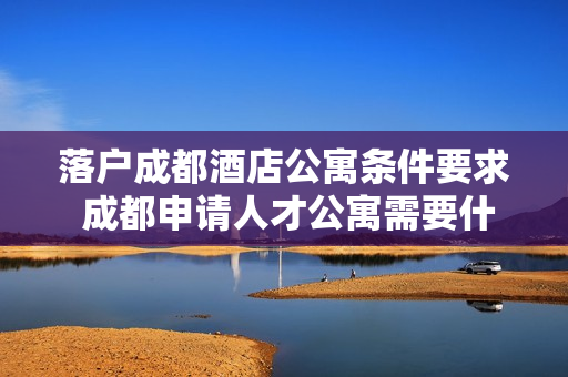落户成都酒店公寓条件要求 成都申请人才公寓需要什么条件