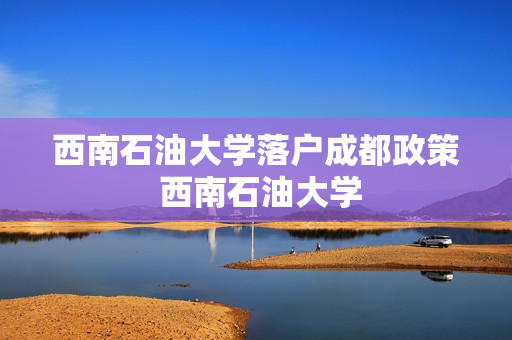 西南石油大学落户成都政策 西南石油大学(成都校区)怎么样