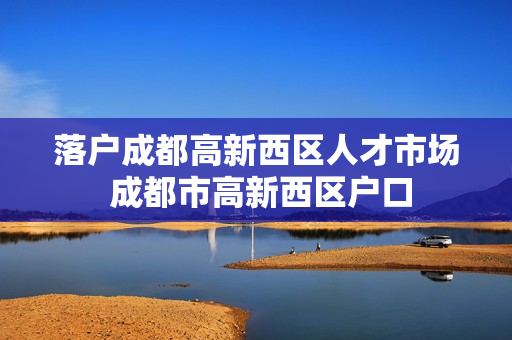 落户成都高新西区人才市场 成都市高新西区户口