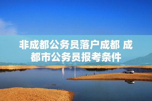 非成都公务员落户成都 成都市公务员报考条件