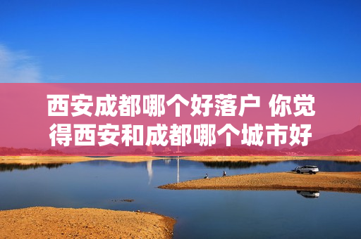 西安成都哪个好落户 你觉得西安和成都哪个城市好