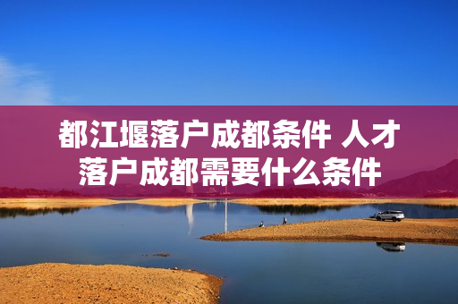 都江堰落户成都条件 人才落户成都需要什么条件