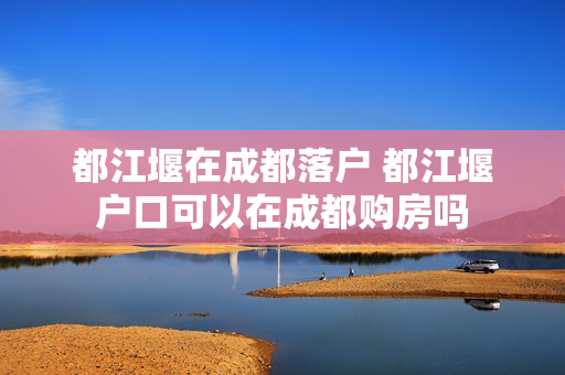 都江堰在成都落户 都江堰户口可以在成都购房吗
