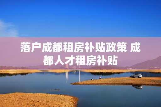 落户成都租房补贴政策 成都人才租房补贴