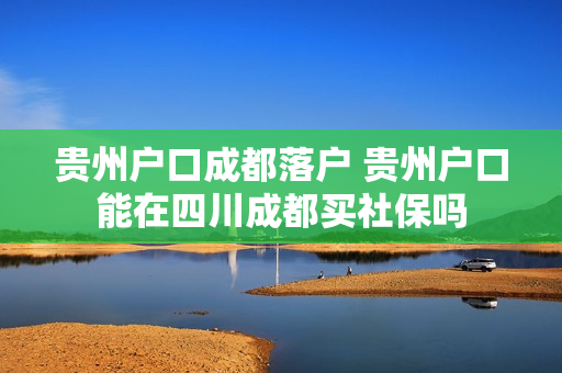 贵州户口成都落户 贵州户口能在四川成都买社保吗