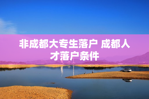 非成都大专生落户 成都人才落户条件