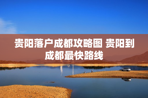 贵阳落户成都攻略图 贵阳到成都最快路线