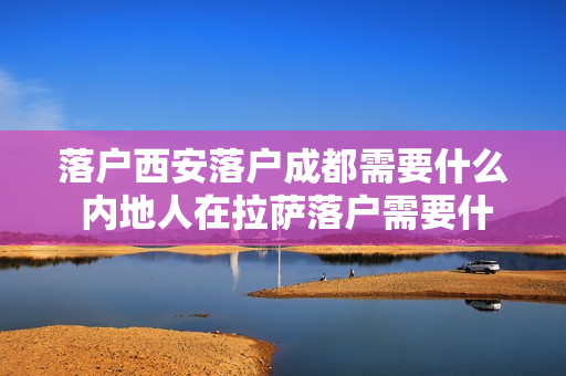 落户西安落户成都需要什么 内地人在拉萨落户需要什么条件