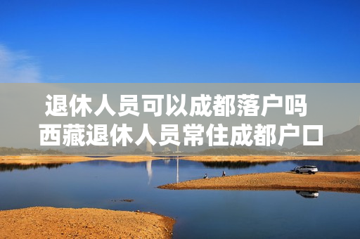 退休人员可以成都落户吗 西藏退休人员常住成都户口可以迁往成都吗