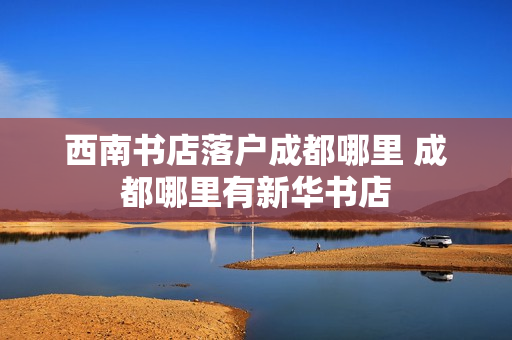 西南书店落户成都哪里 成都哪里有新华书店