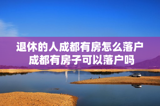 退休的人成都有房怎么落户 成都有房子可以落户吗