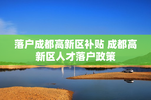 落户成都高新区补贴 成都高新区人才落户政策