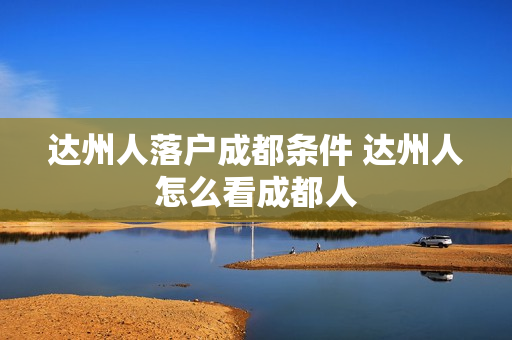 达州人落户成都条件 达州人怎么看成都人