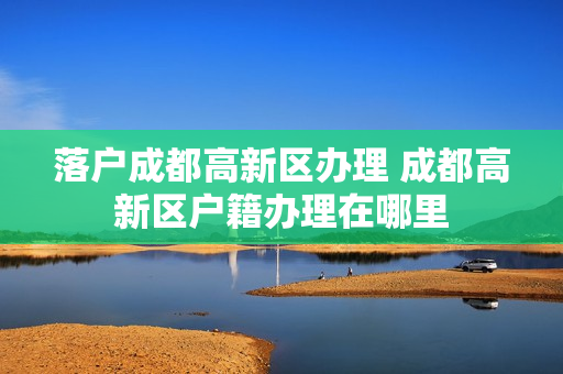 落户成都高新区办理 成都高新区户籍办理在哪里
