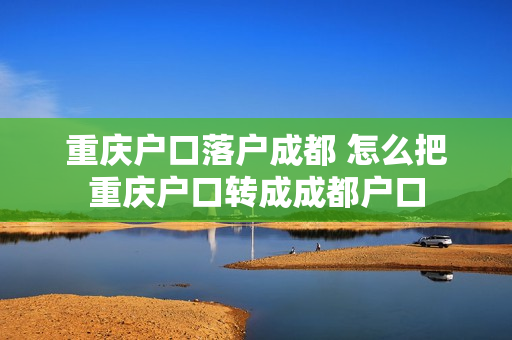 重庆户口落户成都 怎么把重庆户口转成成都户口
