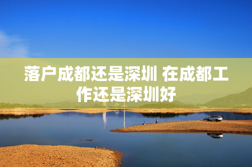 落户成都还是深圳 在成都工作还是深圳好