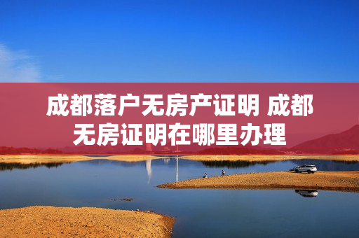 成都落户无房产证明 成都无房证明在哪里办理