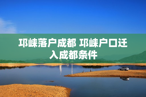 邛崃落户成都 邛崃户口迁入成都条件