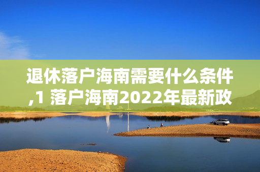 退休落户海南需要什么条件,1 落户海南2022年最新政策条件