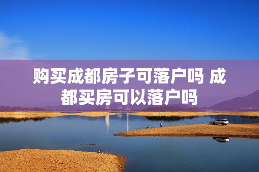 购买成都房子可落户吗 成都买房可以落户吗