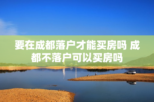 要在成都落户才能买房吗 成都不落户可以买房吗