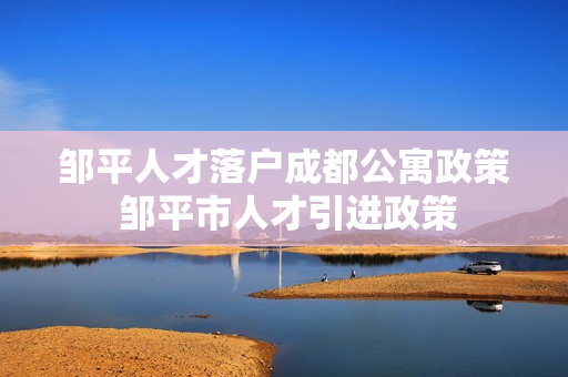 邹平人才落户成都公寓政策 邹平市人才引进政策