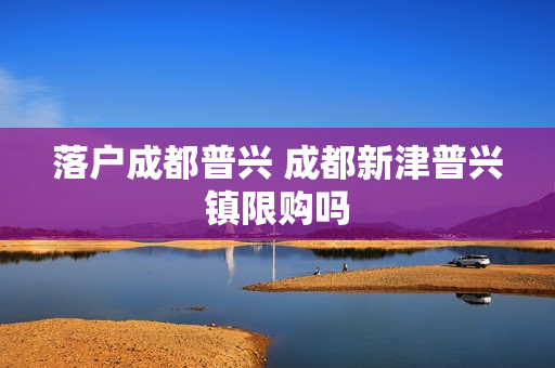 落户成都普兴 成都新津普兴镇限购吗