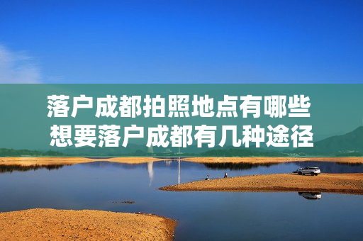 落户成都拍照地点有哪些 想要落户成都有几种途径