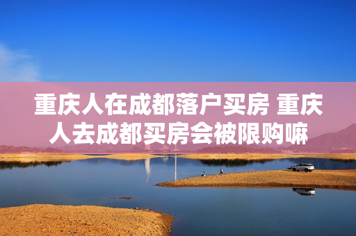 重庆人在成都落户买房 重庆人去成都买房会被限购嘛